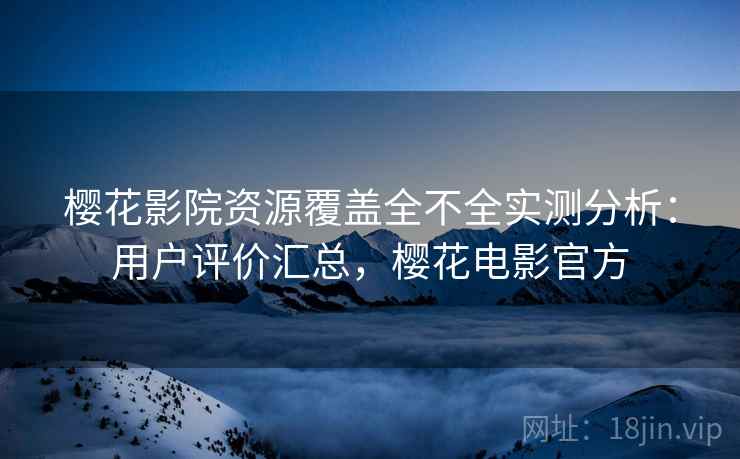 樱花影院资源覆盖全不全实测分析：用户评价汇总，樱花电影官方