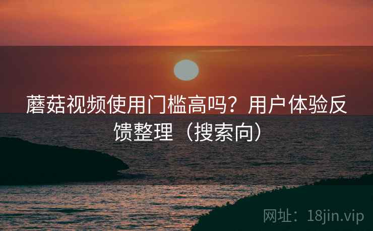 蘑菇视频使用门槛高吗?用户体验反馈整理(搜索向) 蘑菇视频使用门槛高吗?用户体验反馈整理(搜索向)