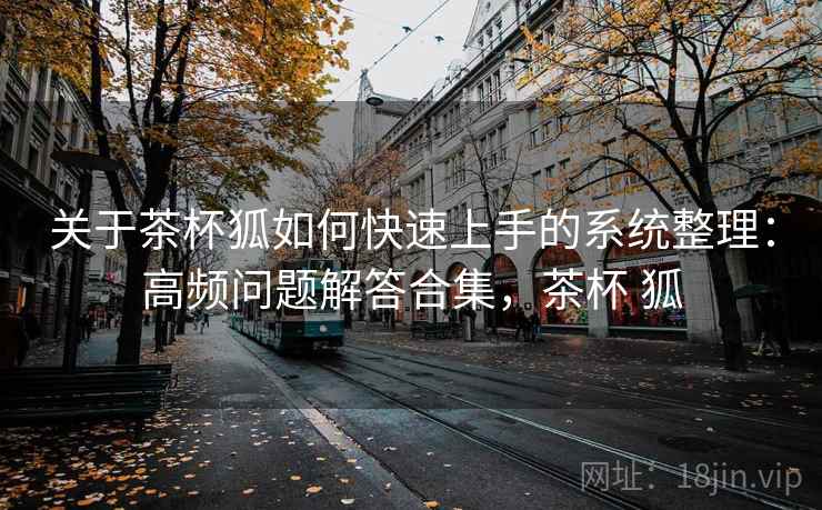 关于茶杯狐如何快速上手的系统整理：高频问题解答合集，茶杯 狐