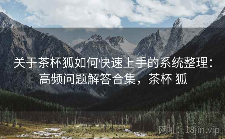 关于茶杯狐如何快速上手的系统整理：高频问题解答合集，茶杯 狐