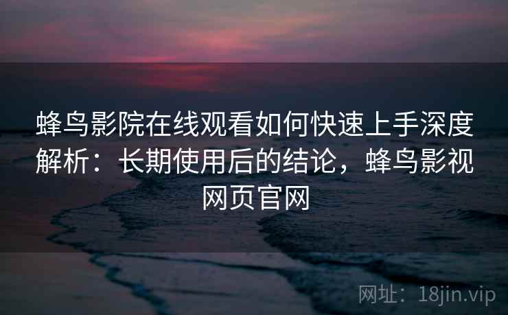 蜂鸟影院在线观看如何快速上手深度解析：长期使用后的结论，蜂鸟影视网页官网