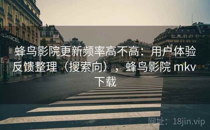 蜂鸟影院更新频率高不高：用户体验反馈整理（搜索向），蜂鸟影院 mkv 下载