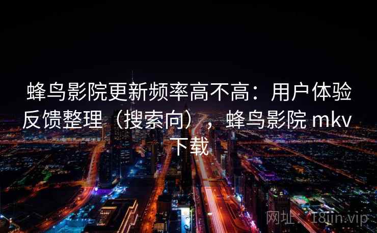 蜂鸟影院更新频率高不高：用户体验反馈整理（搜索向），蜂鸟影院 mkv 下载