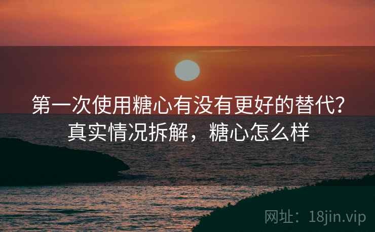 第一次使用糖心有没有更好的替代?真实情况拆解,糖心怎么样 第一次使用糖心有没有更好的替代?真实情况拆解,糖心怎么样