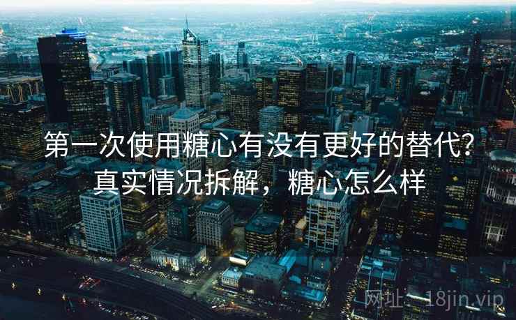 第一次使用糖心有没有更好的替代?真实情况拆解,糖心怎么样 第一次使用糖心有没有更好的替代?真实情况拆解,糖心怎么样