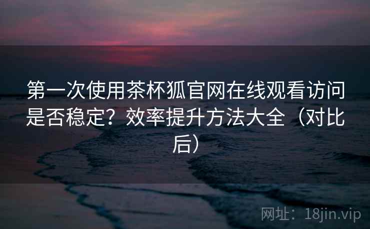 第一次使用茶杯狐官网在线观看访问是否稳定?效率提升方法大全(对比后) 第一次使用茶杯狐官网在线观看访问是否稳定?效率提升方法大全(对比后)