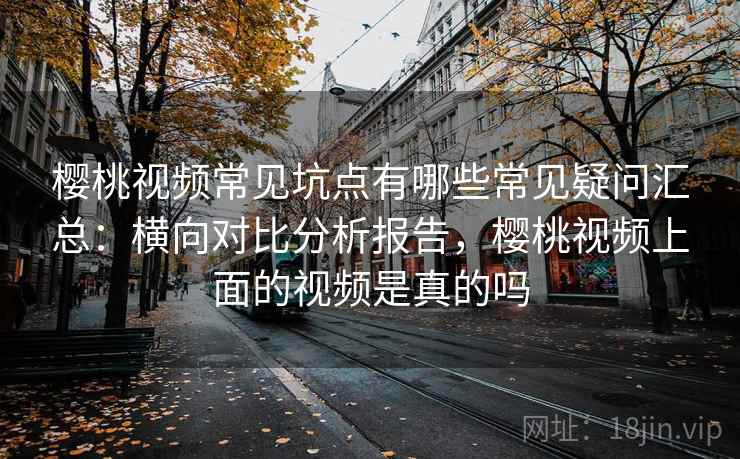 樱桃视频常见坑点有哪些常见疑问汇总:横向对比分析报告,樱桃视频上面的视频是真的吗 樱桃视频常见坑点有哪些常见疑问汇总:横向对比分析报告,樱桃视频上面的视频是真的吗