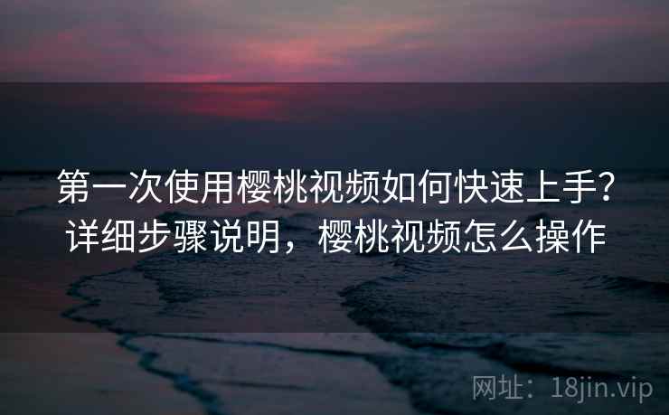 第一次使用樱桃视频如何快速上手?详细步骤说明,樱桃视频怎么操作 第一次使用樱桃视频如何快速上手?详细步骤说明,樱桃视频怎么操作