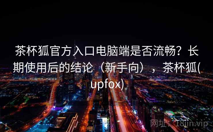茶杯狐官方入口电脑端是否流畅?长期使用后的结论(新手向),茶杯狐(upfox) 茶杯狐官方入口电脑端是否流畅?长期使用后的结论(新手向),茶杯狐(upfox)