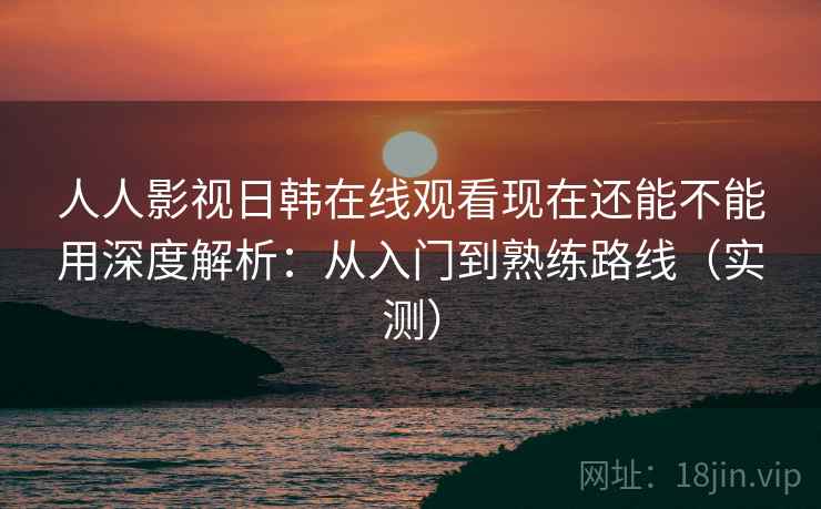 人人影视日韩在线观看现在还能不能用深度解析：从入门到熟练路线（实测）