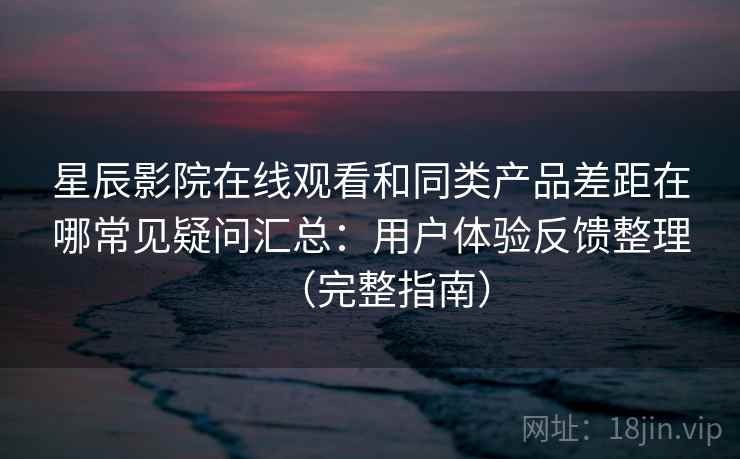 星辰影院在线观看和同类产品差距在哪常见疑问汇总：用户体验反馈整理（完整指南）