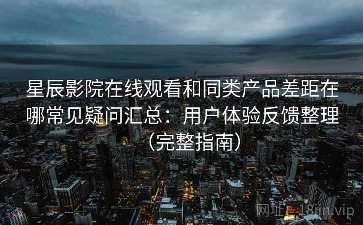 星辰影院在线观看和同类产品差距在哪常见疑问汇总：用户体验反馈整理（完整指南）
