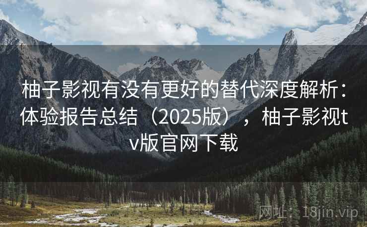柚子影视有没有更好的替代深度解析：体验报告总结（2025版），柚子影视tv版官网下载