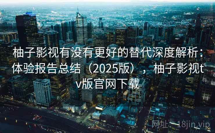 柚子影视有没有更好的替代深度解析：体验报告总结（2025版），柚子影视tv版官网下载