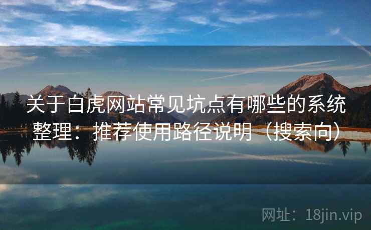 关于白虎网站常见坑点有哪些的系统整理:推荐使用路径说明(搜索向) 关于白虎网站常见坑点有哪些的系统整理:推荐使用路径说明(搜索向)