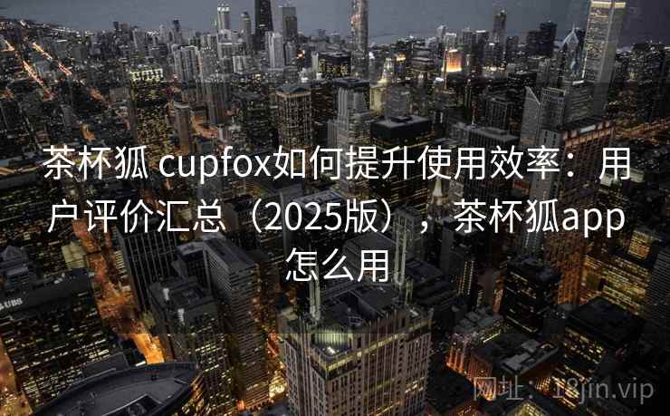 茶杯狐 cupfox如何提升使用效率:用户评价汇总(2025版),茶杯狐app怎么用 茶杯狐 cupfox如何提升使用效率:用户评价汇总(2025版),茶杯狐app怎么用