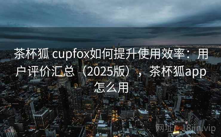 茶杯狐 cupfox如何提升使用效率:用户评价汇总(2025版),茶杯狐app怎么用 茶杯狐 cupfox如何提升使用效率:用户评价汇总(2025版),茶杯狐app怎么用
