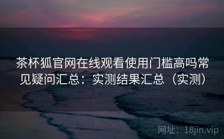 茶杯狐官网在线观看使用门槛高吗常见疑问汇总:实测结果汇总(实测) 茶杯狐官网在线观看使用门槛高吗常见疑问汇总:实测结果汇总(实测)