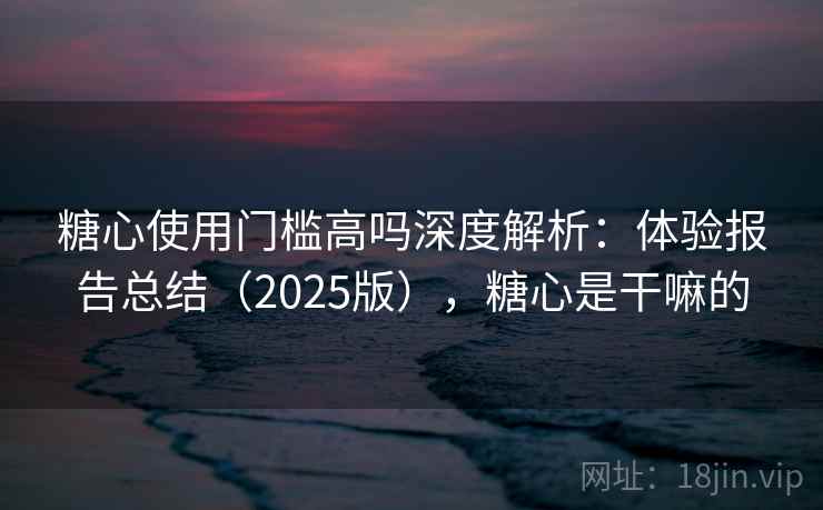 糖心使用门槛高吗深度解析：体验报告总结（2025版），糖心是干嘛的