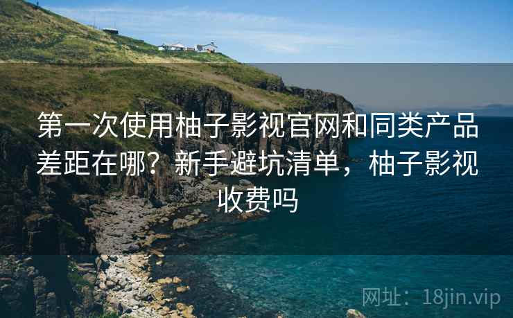 第一次使用柚子影视官网和同类产品差距在哪?新手避坑清单,柚子影视收费吗 第一次使用柚子影视官网和同类产品差距在哪?新手避坑清单,柚子影视收费吗