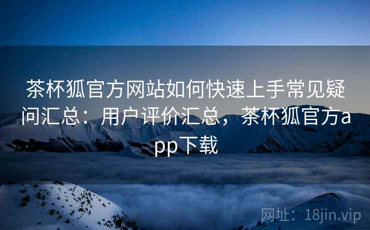 茶杯狐官方网站如何快速上手常见疑问汇总：用户评价汇总，茶杯狐官方app下载