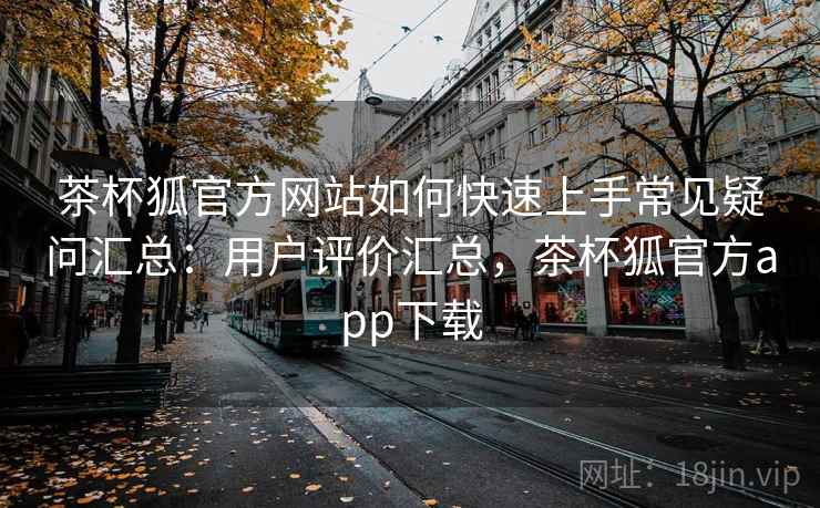 茶杯狐官方网站如何快速上手常见疑问汇总：用户评价汇总，茶杯狐官方app下载