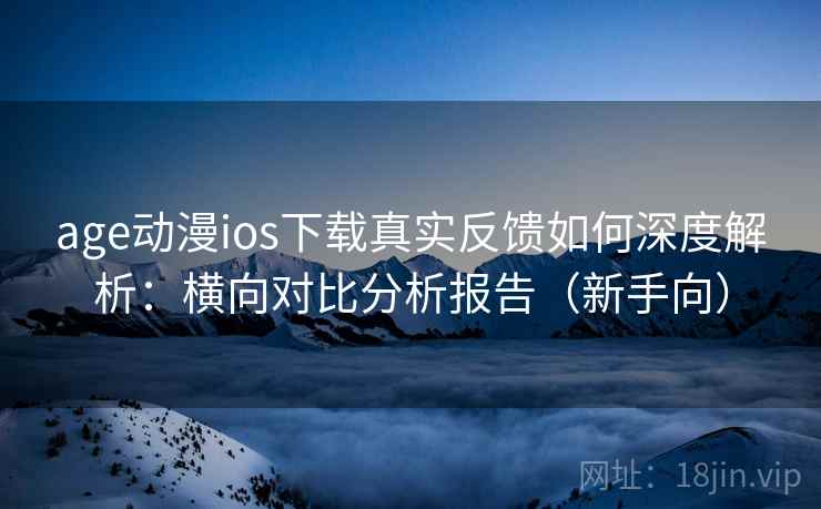 age动漫ios下载真实反馈如何深度解析：横向对比分析报告（新手向）