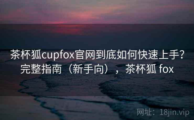 茶杯狐cupfox官网到底如何快速上手？完整指南（新手向），茶杯狐 fox