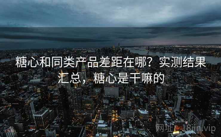 糖心和同类产品差距在哪?实测结果汇总,糖心是干嘛的 糖心和同类产品差距在哪?实测结果汇总,糖心是干嘛的