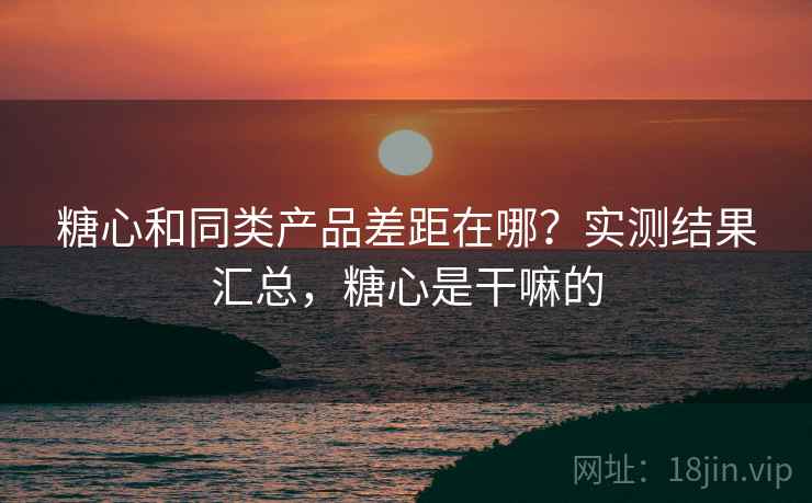 糖心和同类产品差距在哪?实测结果汇总,糖心是干嘛的 糖心和同类产品差距在哪?实测结果汇总,糖心是干嘛的