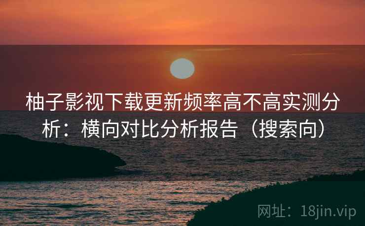 柚子影视下载更新频率高不高实测分析：横向对比分析报告（搜索向）