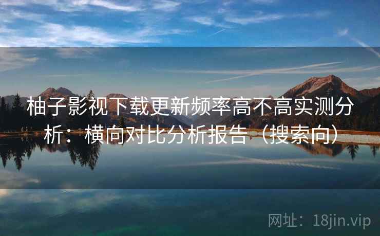 柚子影视下载更新频率高不高实测分析：横向对比分析报告（搜索向）