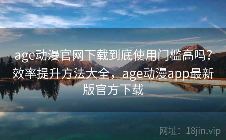 age动漫官网下载到底使用门槛高吗?效率提升方法大全,age动漫app最新版官方下载 age动漫官网下载到底使用门槛高吗?效率提升方法大全,age动漫app最新版官方下载
