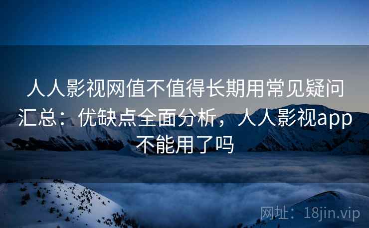 人人影视网值不值得长期用常见疑问汇总：优缺点全面分析，人人影视app不能用了吗