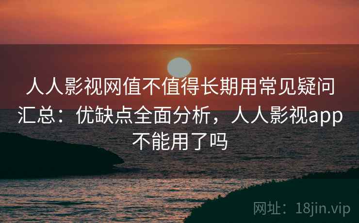 人人影视网值不值得长期用常见疑问汇总：优缺点全面分析，人人影视app不能用了吗