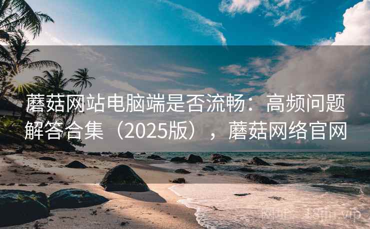 蘑菇网站电脑端是否流畅：高频问题解答合集（2025版），蘑菇网络官网