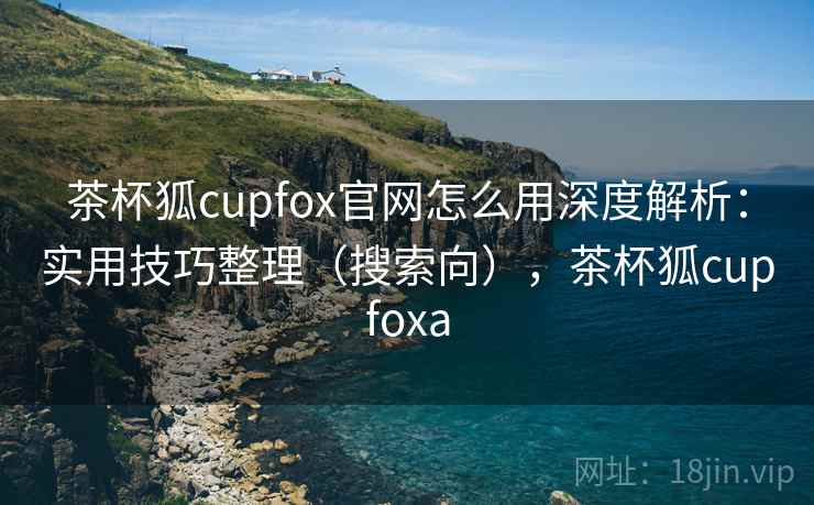 茶杯狐cupfox官网怎么用深度解析:实用技巧整理(搜索向),茶杯狐cupfoxa 茶杯狐cupfox官网怎么用深度解析:实用技巧整理(搜索向),茶杯狐cupfoxa