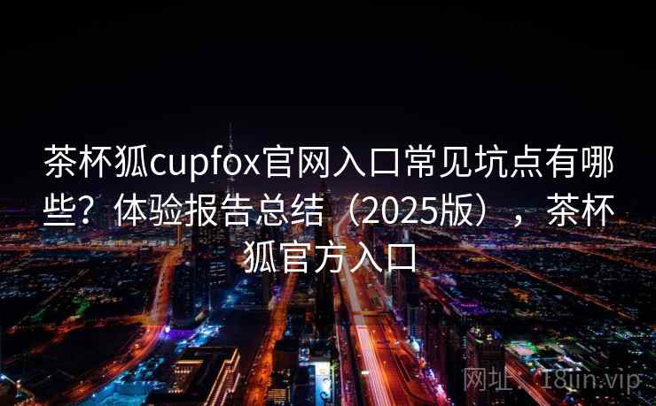 茶杯狐cupfox官网入口常见坑点有哪些？体验报告总结（2025版），茶杯狐官方入口