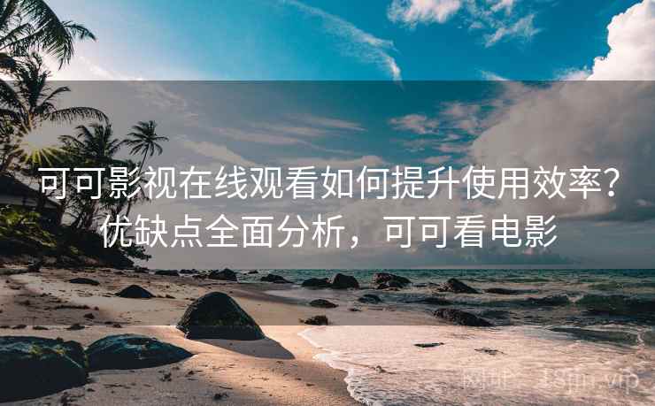 可可影视在线观看如何提升使用效率？优缺点全面分析，可可看电影