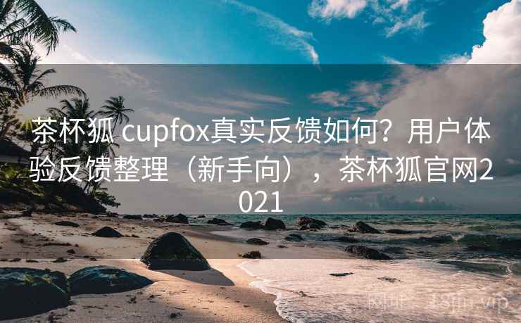 茶杯狐 cupfox真实反馈如何?用户体验反馈整理(新手向),茶杯狐官网2021 茶杯狐 cupfox真实反馈如何?用户体验反馈整理(新手向),茶杯狐官网2021