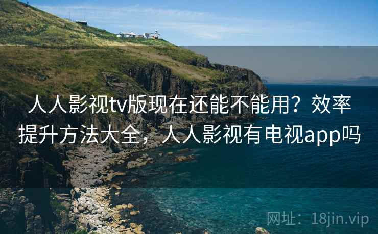 人人影视tv版现在还能不能用？效率提升方法大全，人人影视有电视app吗