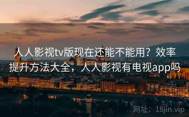 人人影视tv版现在还能不能用？效率提升方法大全，人人影视有电视app吗