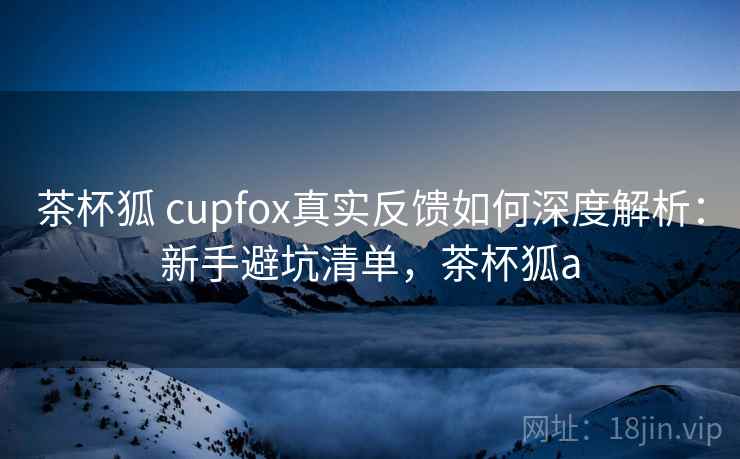 茶杯狐 cupfox真实反馈如何深度解析：新手避坑清单，茶杯狐a