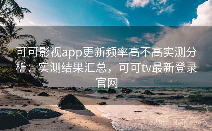 可可影视app更新频率高不高实测分析：实测结果汇总，可可tv最新登录官网