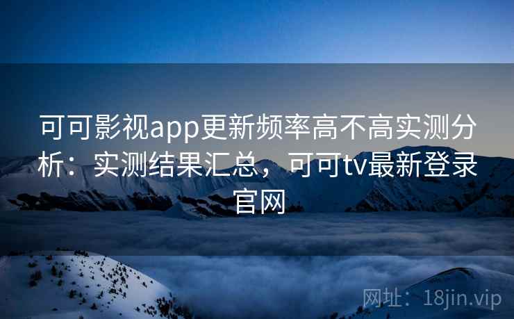 可可影视app更新频率高不高实测分析：实测结果汇总，可可tv最新登录官网
